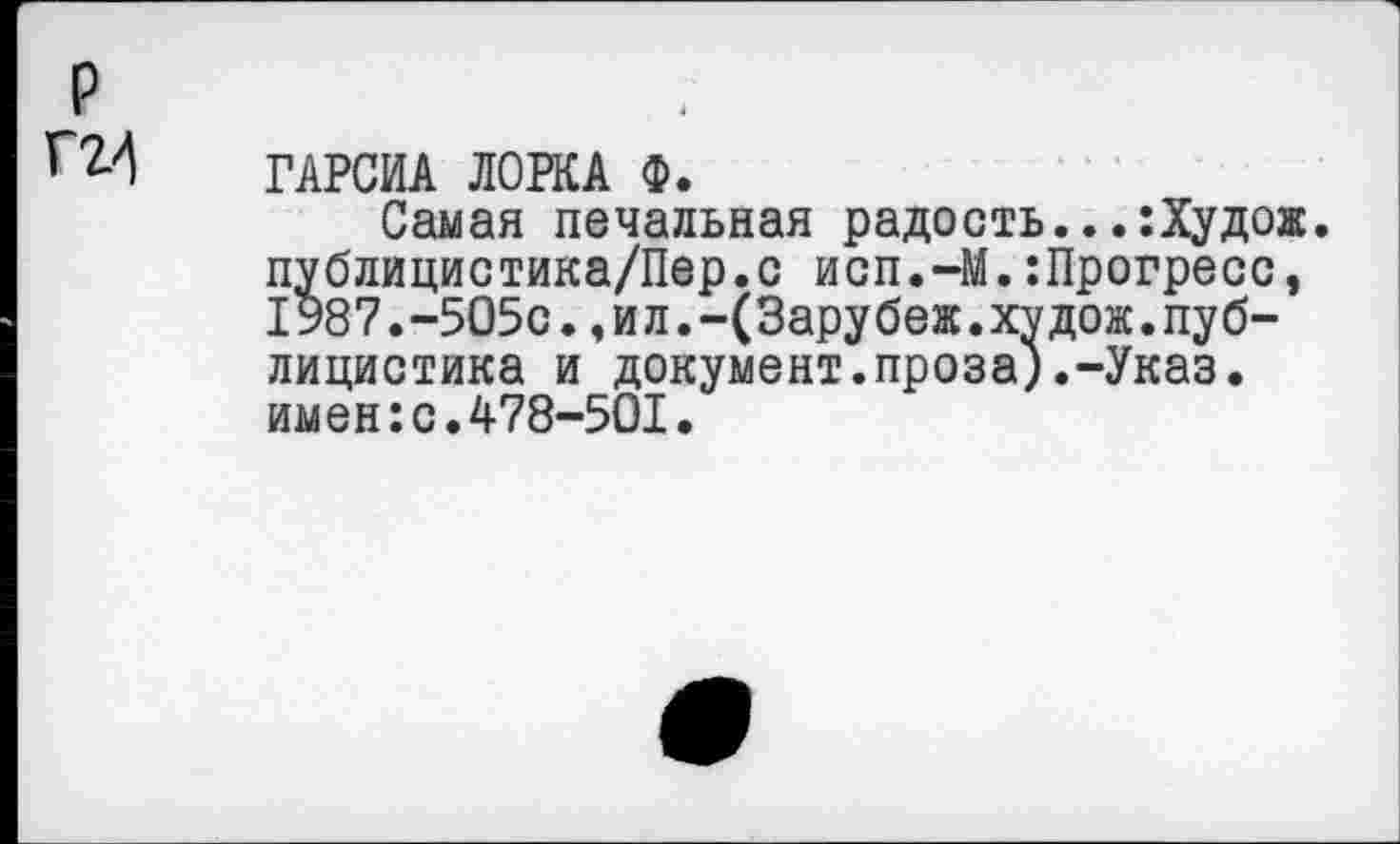 ﻿ГАРСИА ЛОРКА Ф.
Самая печальная радость...:Худож. публицистика/Пер.с исп.-М.:Прогресс, 1987.-5О5с.,ил.-(Зарубеж.худож.публицистика и документ.проза).-Указ, имен:с.478-501.